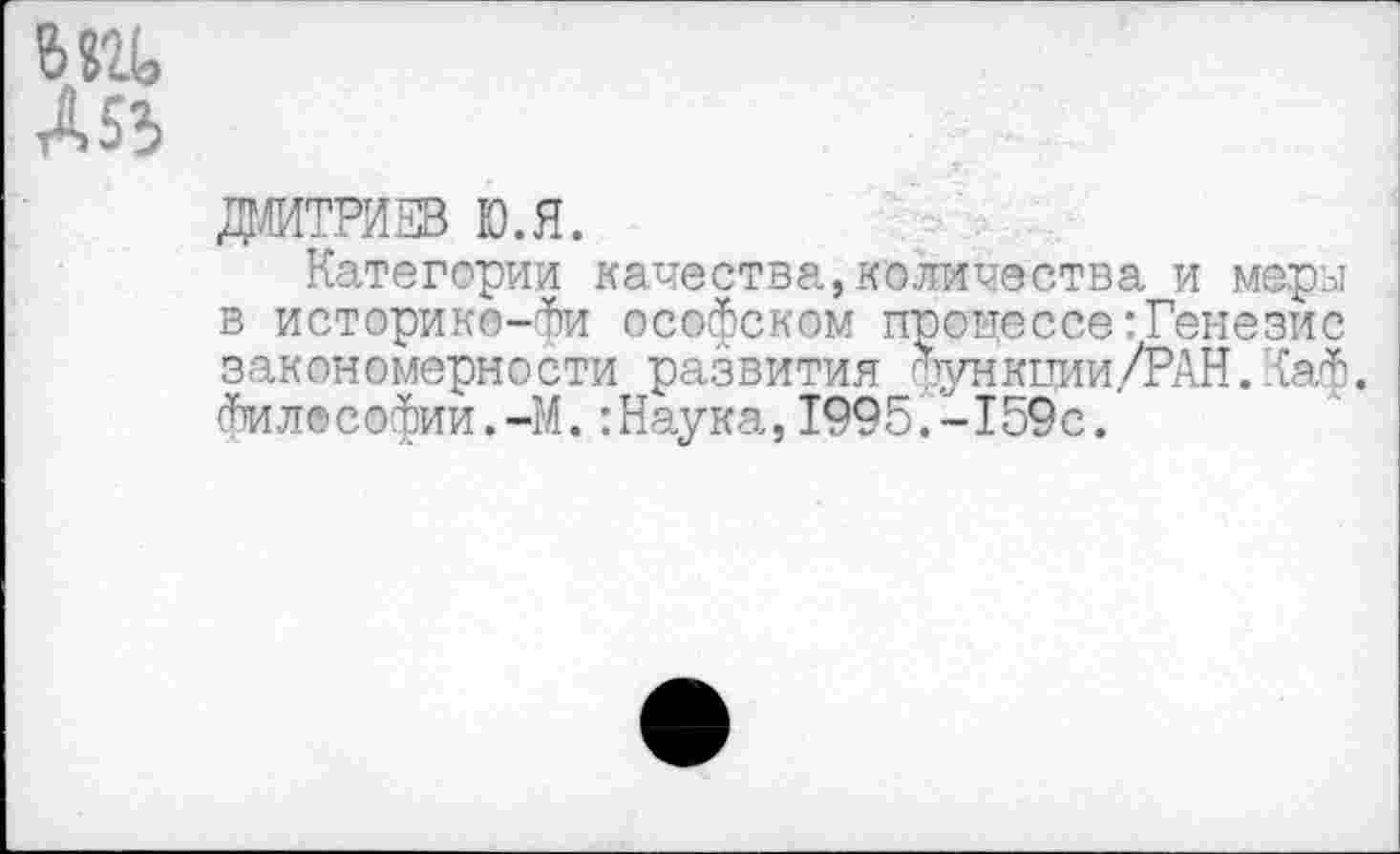 ﻿6 «и
А 53
Дмитриев ю.я.
Категории качества,количества и меры в историко-Фи ософском процессе:Генезис закономерности развития функции ./РАН. Каф. философии.-М.:Наука,1995.-159с.